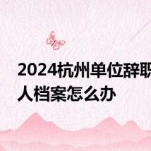 2024杭州单位辞职后个人档案怎么办