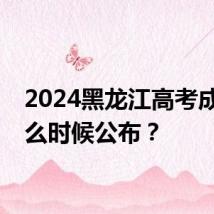 2024黑龙江高考成绩什么时候公布？