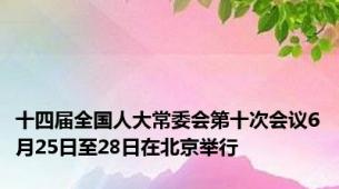 十四届全国人大常委会第十次会议6月25日至28日在北京举行