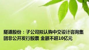 隧道股份：子公司拟认购中交设计咨询集团非公开发行股票 金额不超10亿元