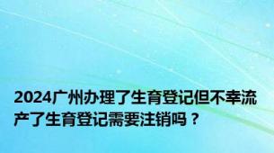 2024广州办理了生育登记但不幸流产了生育登记需要注销吗？