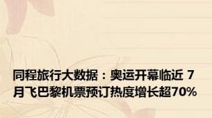 同程旅行大数据：奥运开幕临近 7月飞巴黎机票预订热度增长超70%