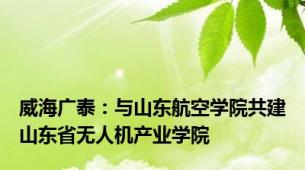 威海广泰：与山东航空学院共建山东省无人机产业学院