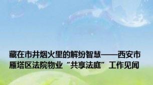 藏在市井烟火里的解纷智慧——西安市雁塔区法院物业“共享法庭”工作见闻