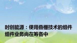 时创能源：使用叠栅技术的组件组件业务尚在筹备中