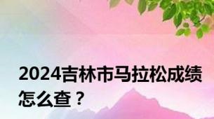 2024吉林市马拉松成绩怎么查？