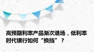 高预期利率产品渐次退场，低利率时代银行如何“换挡”？