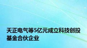 天正电气等5亿元成立科技创投基金合伙企业