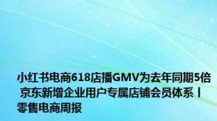 小红书电商618店播GMV为去年同期5倍 京东新增企业用户专属店铺会员体系丨零售电商周报