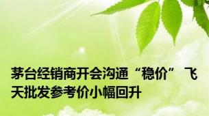 茅台经销商开会沟通“稳价” 飞天批发参考价小幅回升