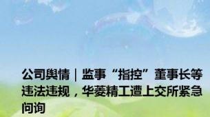 公司舆情｜监事“指控”董事长等违法违规，华菱精工遭上交所紧急问询