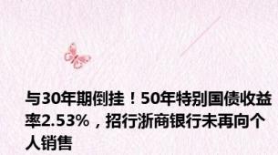 与30年期倒挂！50年特别国债收益率2.53%，招行浙商银行未再向个人销售