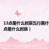 13点是什么时辰五行属什么（13点是什么时辰）