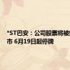 *ST巴安：公司股票将被终止上市 6月19日起停牌