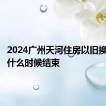 2024广州天河住房以旧换新活动什么时候结束