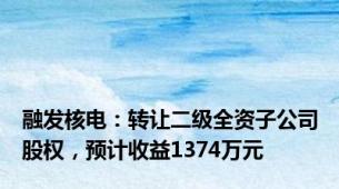 融发核电：转让二级全资子公司股权，预计收益1374万元