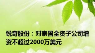 锐奇股份：对泰国全资子公司增资不超过2000万美元