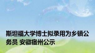 斯坦福大学博士拟录用为乡镇公务员 安徽宿州公示