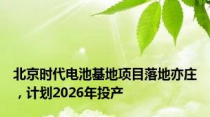 北京时代电池基地项目落地亦庄，计划2026年投产