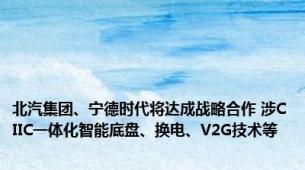 北汽集团、宁德时代将达成战略合作 涉CIIC一体化智能底盘、换电、V2G技术等