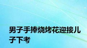 男子手捧烧烤花迎接儿子下考