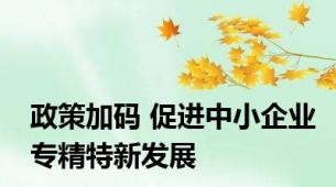 政策加码 促进中小企业专精特新发展