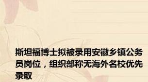 斯坦福博士拟被录用安徽乡镇公务员岗位，组织部称无海外名校优先录取