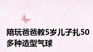 陪玩爸爸教5岁儿子扎50多种造型气球