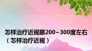 怎样治疗近视眼200~300度左右（怎样治疗近视）