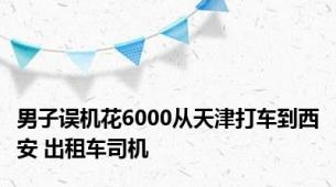 男子误机花6000从天津打车到西安 出租车司机