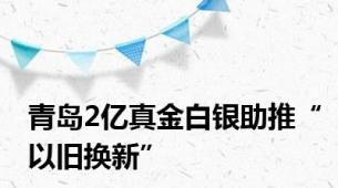 青岛2亿真金白银助推“以旧换新”