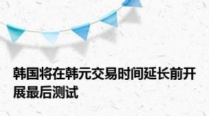 韩国将在韩元交易时间延长前开展最后测试