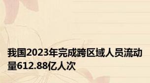 我国2023年完成跨区域人员流动量612.88亿人次