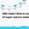 GBA leads China in number of super unicorn enterprises