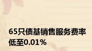 65只债基销售服务费率低至0.01%