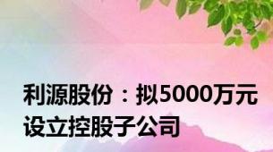 利源股份：拟5000万元设立控股子公司