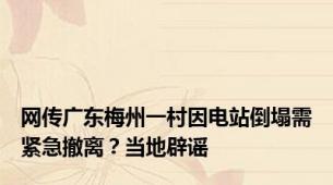 网传广东梅州一村因电站倒塌需紧急撤离？当地辟谣