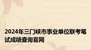 2024年三门峡市事业单位联考笔试成绩查询官网