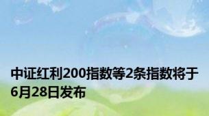 中证红利200指数等2条指数将于6月28日发布