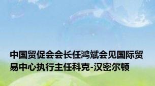 中国贸促会会长任鸿斌会见国际贸易中心执行主任科克-汉密尔顿