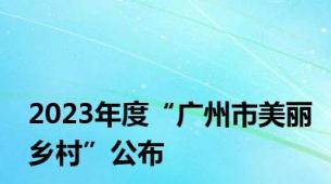 2023年度“广州市美丽乡村”公布