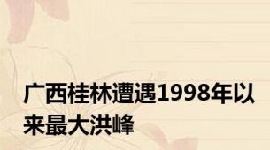 广西桂林遭遇1998年以来最大洪峰