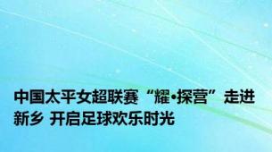 中国太平女超联赛“耀·探营”走进新乡 开启足球欢乐时光