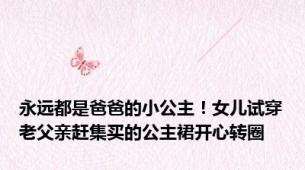 永远都是爸爸的小公主！女儿试穿老父亲赶集买的公主裙开心转圈