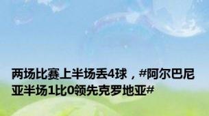 两场比赛上半场丢4球，#阿尔巴尼亚半场1比0领先克罗地亚#