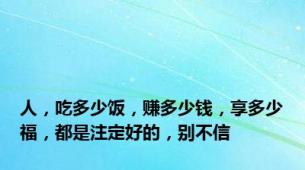 人，吃多少饭，赚多少钱，享多少福，都是注定好的，别不信