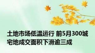 土地市场低温运行 前5月300城宅地成交面积下滑逾三成