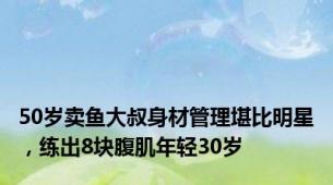 50岁卖鱼大叔身材管理堪比明星，练出8块腹肌年轻30岁