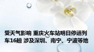 受天气影响 重庆火车站明日停运列车16趟 涉及深圳、南宁、宁波等地