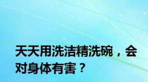 天天用洗洁精洗碗，会对身体有害？